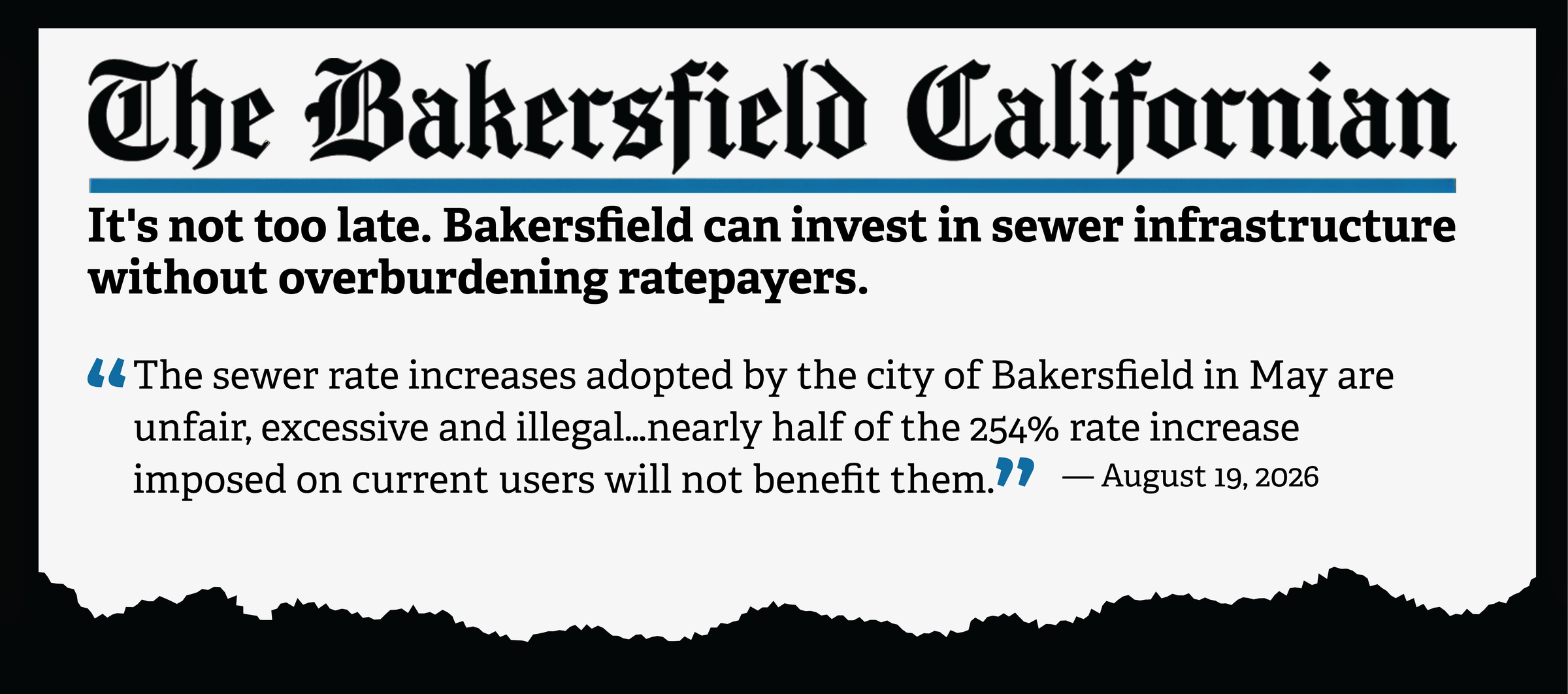The Bakersfield Californian, August 19, 2026. Community Voices op-ed by Philip Peters and Riko Mendez: It's not too late. Bakersfield can invest in sewer infrastructure without overburdening ratepayers. Pull quote: The sewer rate increases adopted by the city of Bakersfield in May are unfair, excessive and illegal. Nearly half of the 254% rate increase imposed on current users will not benefit them.